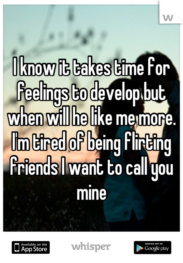 I know it takes time for feelings to develop but when will he like me more. I'm tired of being flirting friends I want to call you mine