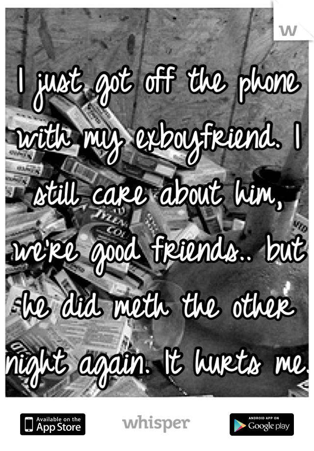 I just got off the phone with my exboyfriend. I still care about him, we're good friends.. but he did meth the other night again. It hurts me.