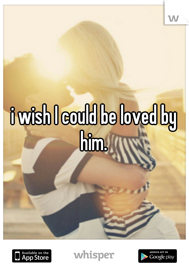 i wish I could be loved by him. 