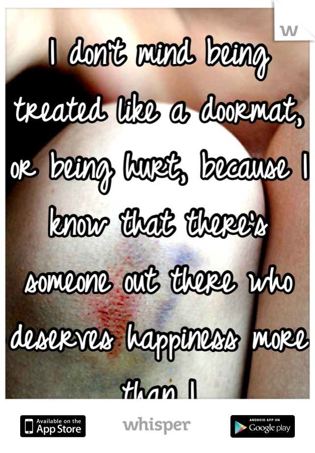 I don't mind being treated like a doormat, or being hurt, because I know that there's someone out there who deserves happiness more than I