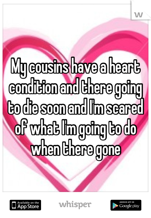 My cousins have a heart condition and there going to die soon and I'm scared of what I'm going to do when there gone