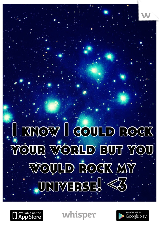 I know I could rock your world but you would rock my universe! <3