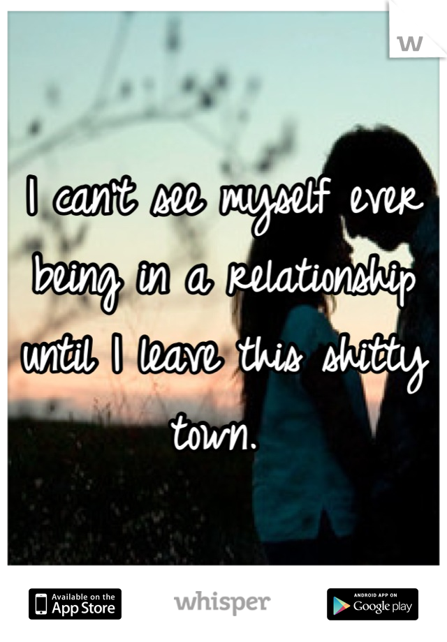 I can't see myself ever being in a relationship until I leave this shitty town. 