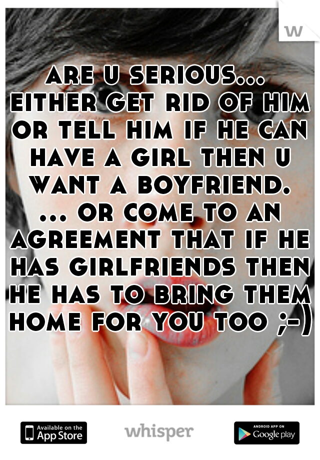 are u serious... either get rid of him or tell him if he can have a girl then u want a boyfriend. ... or come to an agreement that if he has girlfriends then he has to bring them home for you too ;-)