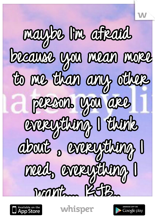 maybe I'm afraid because you mean more to me than any other person. you are everything I think about , everything I need, everything I want.... KJB.. 