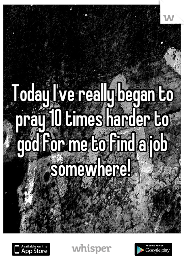 Today I've really began to pray 10 times harder to god for me to find a job somewhere! 