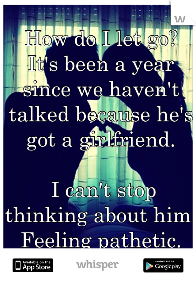 How do I let go? 
It's been a year since we haven't talked because he's got a girlfriend.

 I can't stop thinking about him. 
Feeling pathetic.