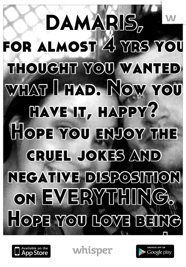 DAMARIS,
for almost 4 yrs you thought you wanted what I had. Now you have it, happy?
Hope you enjoy the cruel jokes and negative disposition on EVERYTHING. 
Hope you love being one of many, pal!