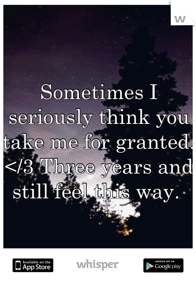 Sometimes I seriously think you take me for granted. </3 Three years and still feel this way. 