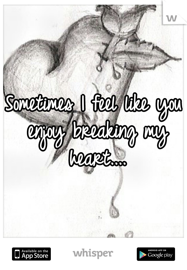 Sometimes I feel like you enjoy breaking my heart....