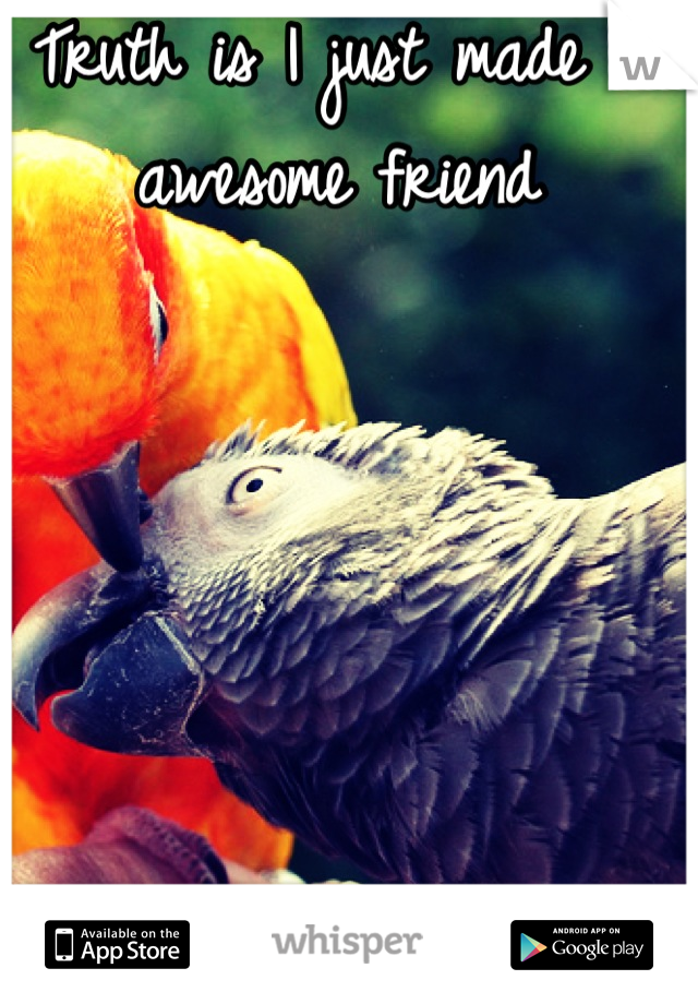 Truth is I just made an awesome friend 