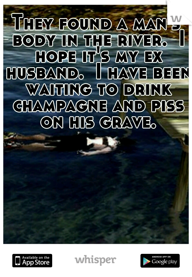 They found a man's body in the river.  I hope it's my ex husband.  I have been waiting to drink champagne and piss on his grave.