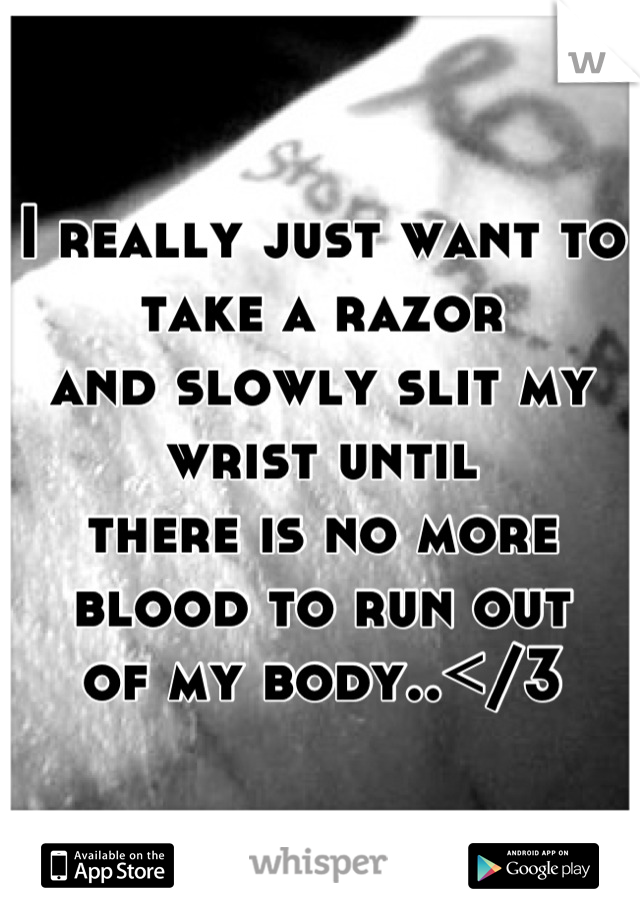 I really just want to take a razor
and slowly slit my wrist until
there is no more blood to run out
of my body..</3