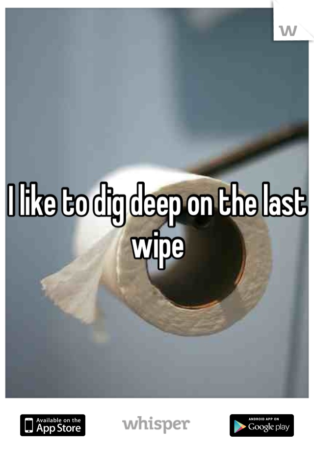 I like to dig deep on the last wipe