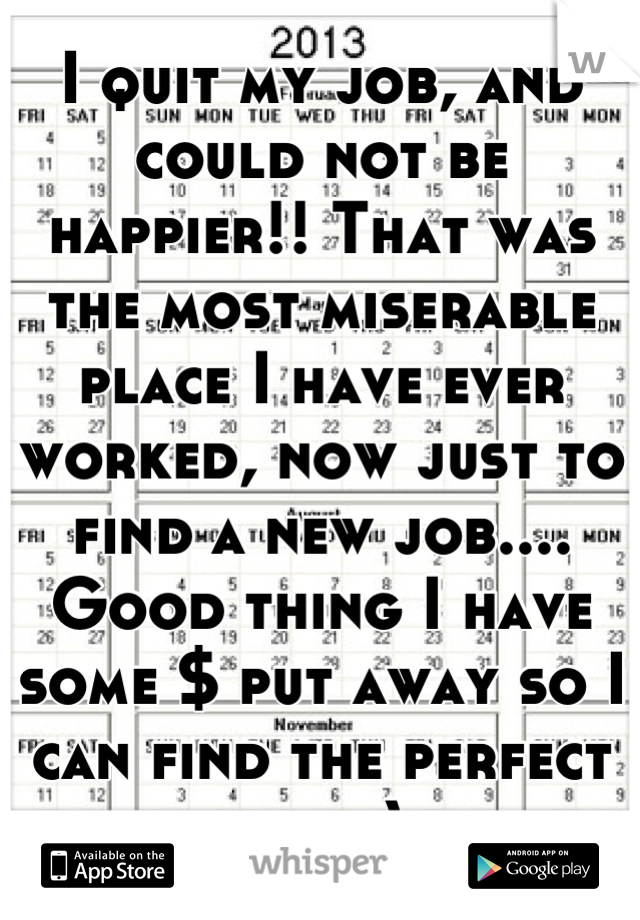 I quit my job, and could not be happier!! That was the most miserable place I have ever worked, now just to find a new job.... Good thing I have some $ put away so I can find the perfect job :)