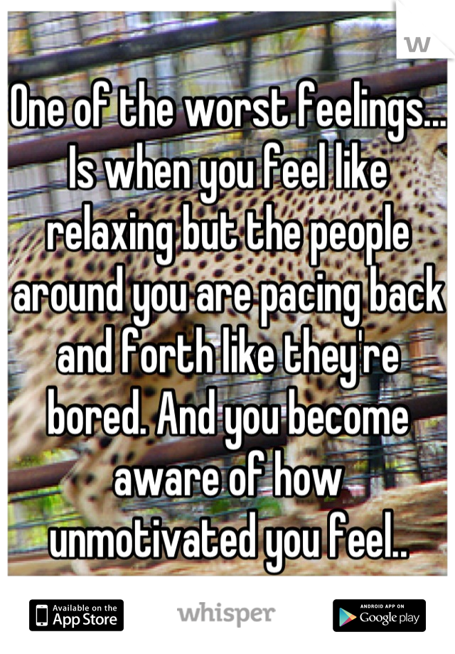 One of the worst feelings... Is when you feel like relaxing but the people around you are pacing back and forth like they're bored. And you become aware of how unmotivated you feel..