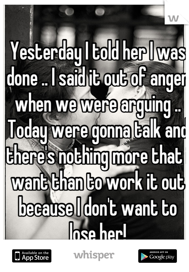 Yesterday I told her I was done .. I said it out of anger when we were arguing .. Today were gonna talk and there's nothing more that i want than to work it out because I don't want to lose her!