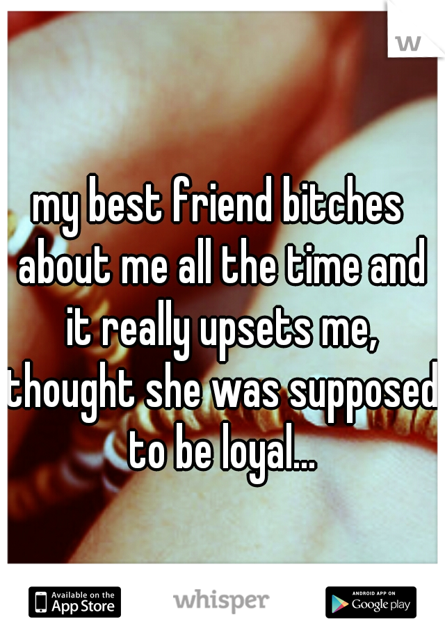 my best friend bitches about me all the time and it really upsets me, thought she was supposed to be loyal...