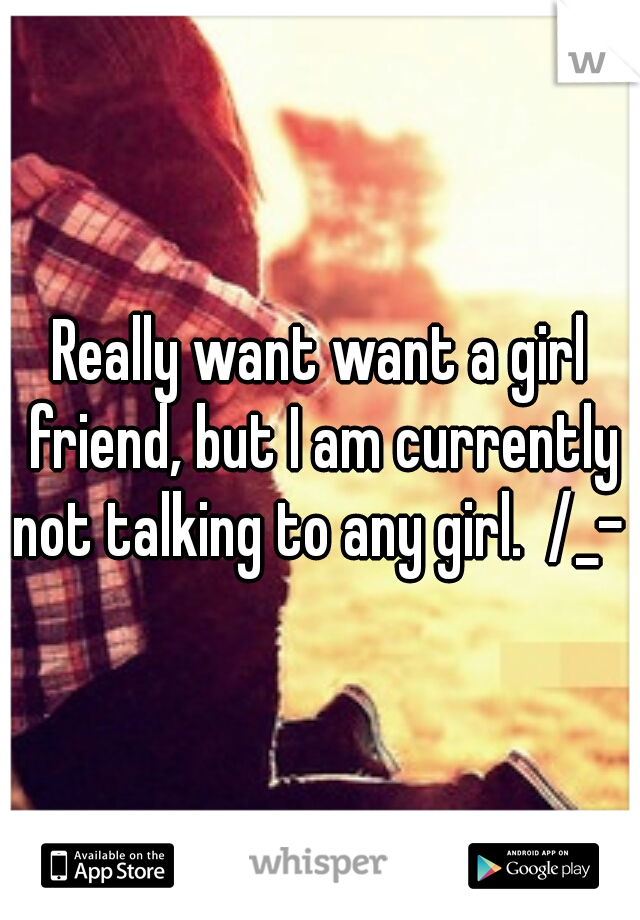 Really want want a girl friend, but I am currently not talking to any girl.  /_- 