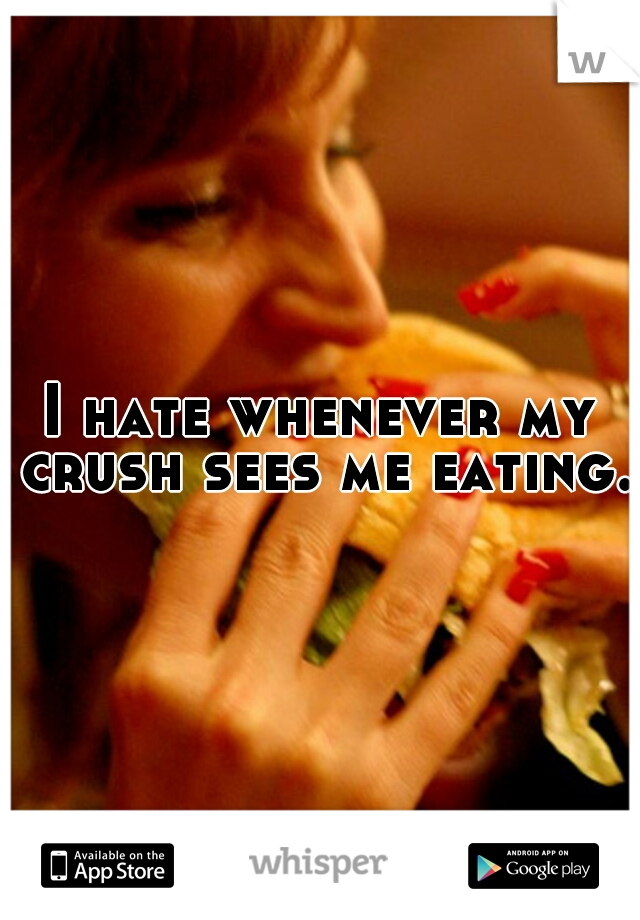 I hate whenever my crush sees me eating. 