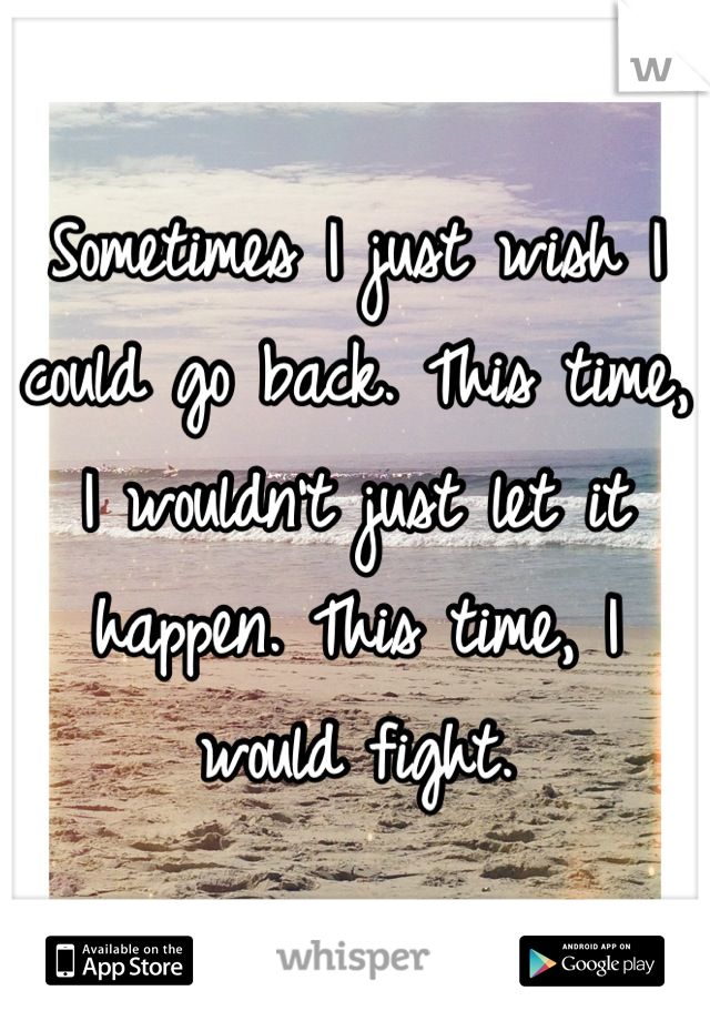 Sometimes I just wish I could go back. This time, I wouldn't just let it happen. This time, I would fight.