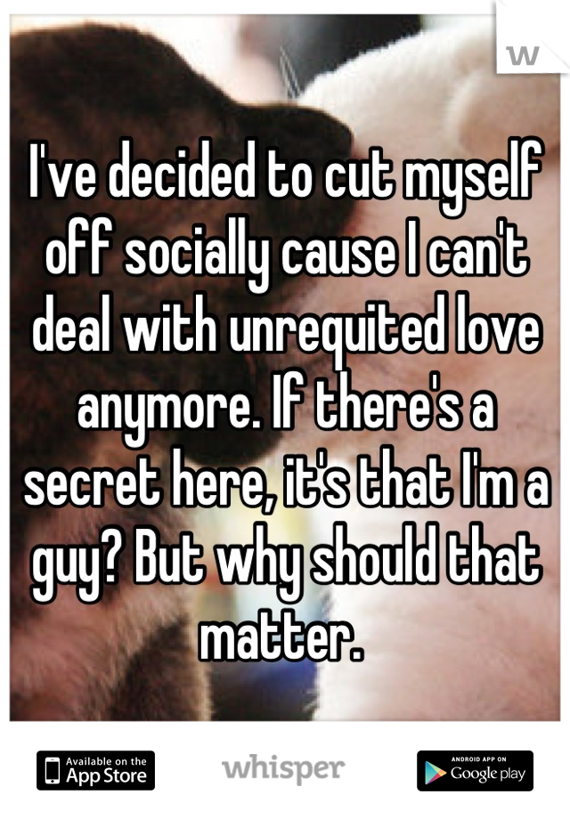 I've decided to cut myself off socially cause I can't deal with unrequited love anymore. If there's a secret here, it's that I'm a guy? But why should that matter. 