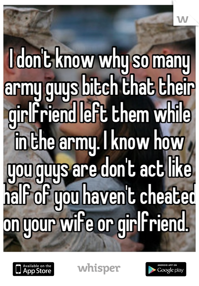 I don't know why so many army guys bitch that their girlfriend left them while in the army. I know how you guys are don't act like half of you haven't cheated on your wife or girlfriend.  