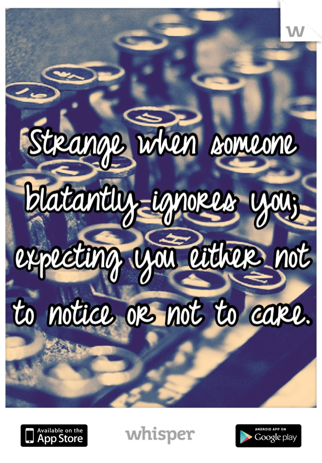 Strange when someone blatantly ignores you; expecting you either not to notice or not to care.