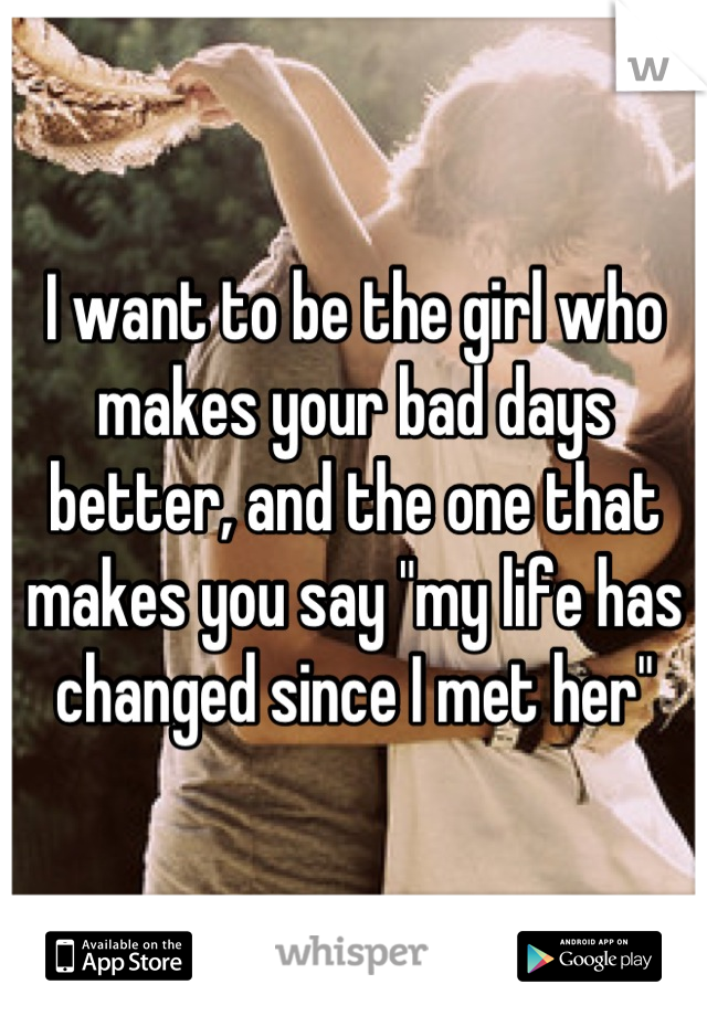 I want to be the girl who makes your bad days better, and the one that makes you say "my life has changed since I met her"