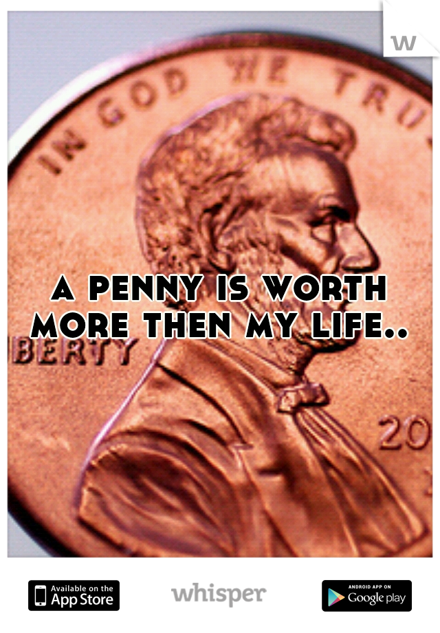 a penny is worth more then my life.. 