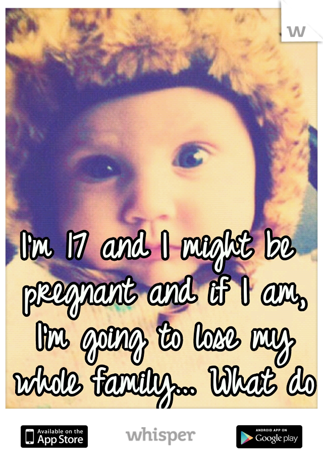 I'm 17 and I might be pregnant and if I am, I'm going to lose my whole family... What do I do.?