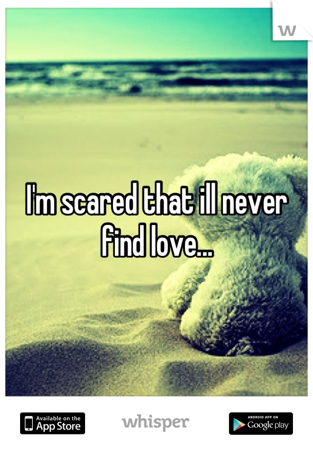 I'm scared that ill never find love...