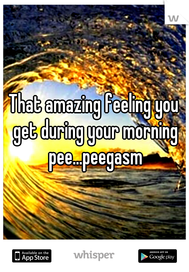 That amazing feeling you get during your morning pee...peegasm