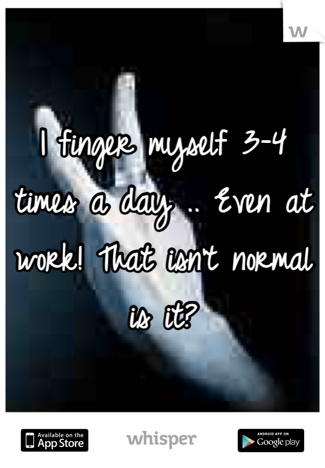 I finger myself 3-4 times a day .. Even at work! That isn't normal is it?