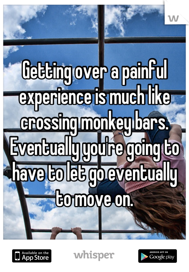 Getting over a painful experience is much like crossing monkey bars. Eventually you're going to have to let go eventually to move on.