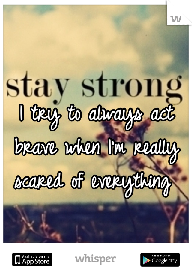 I try to always act brave when I'm really scared of everything 