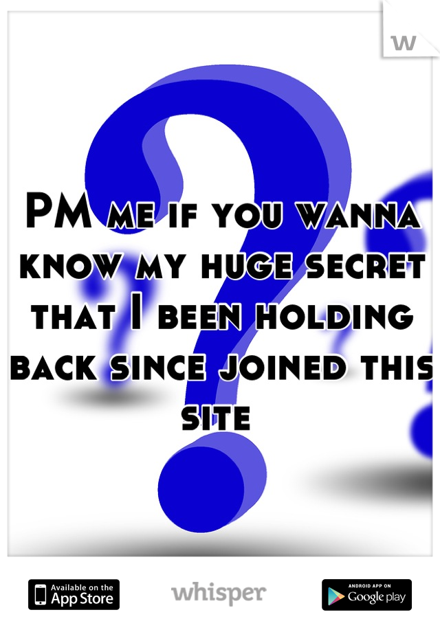 PM me if you wanna know my huge secret that I been holding back since joined this site 