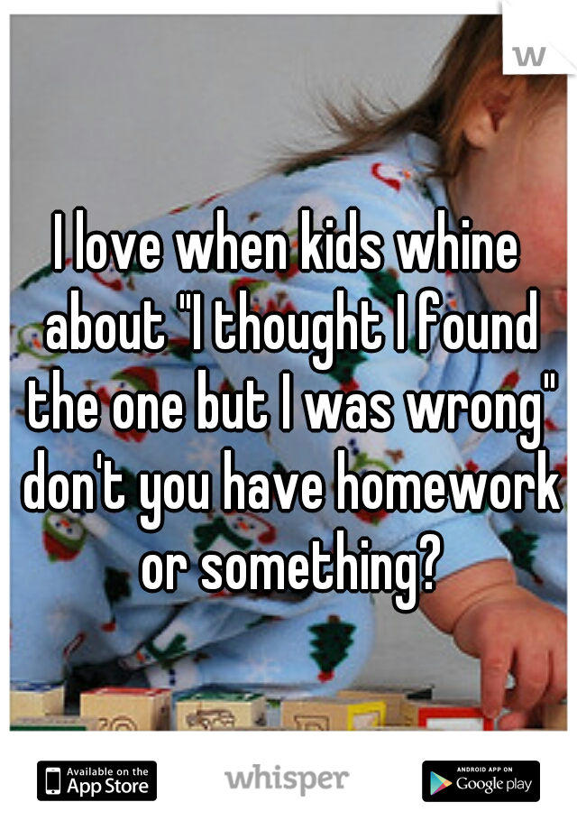 I love when kids whine about "I thought I found the one but I was wrong" don't you have homework or something?