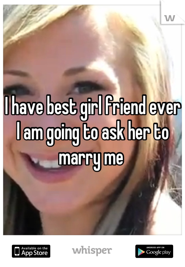 I have best girl friend ever I am going to ask her to marry me 