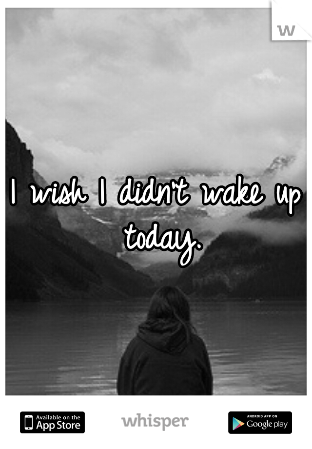 I wish I didn't wake up today.