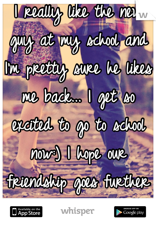 I really like the new guy at my school and I'm pretty sure he likes me back... I get so excited to go to school now:) I hope our friendship goes further than just friends..