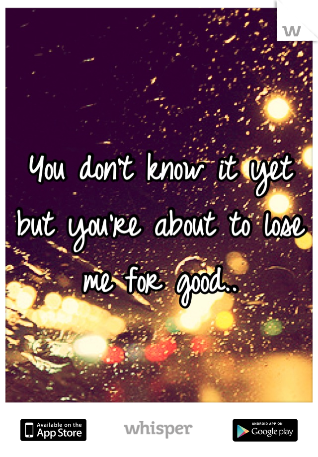 You don't know it yet but you're about to lose me for good..