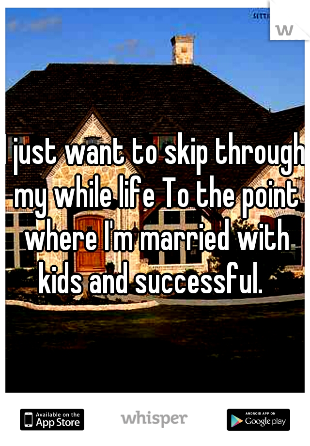 I just want to skip through my while life To the point where I'm married with kids and successful.  