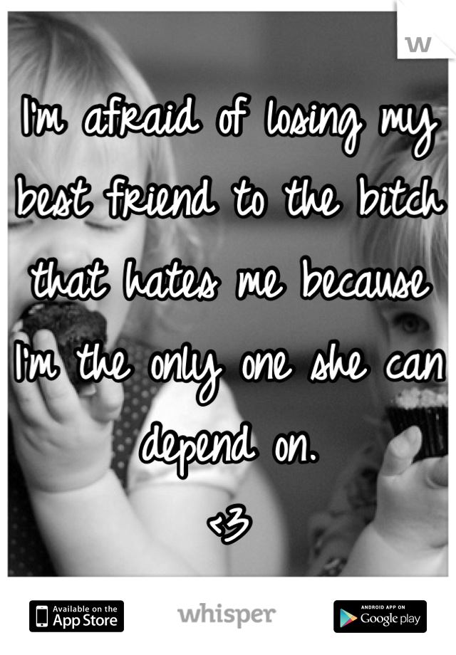 I'm afraid of losing my best friend to the bitch that hates me because I'm the only one she can depend on. 
<3