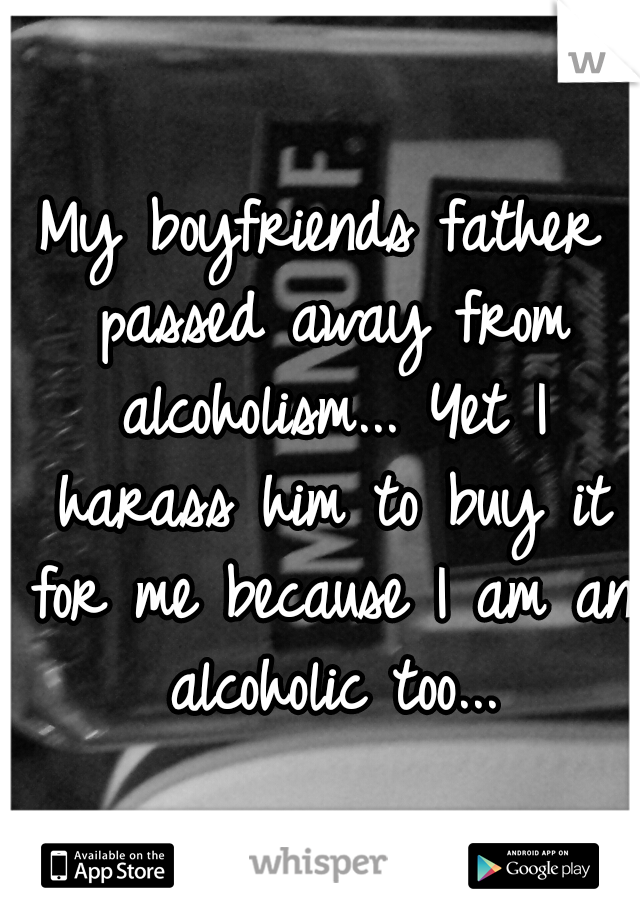 My boyfriends father passed away from alcoholism... Yet I harass him to buy it for me because I am an alcoholic too...