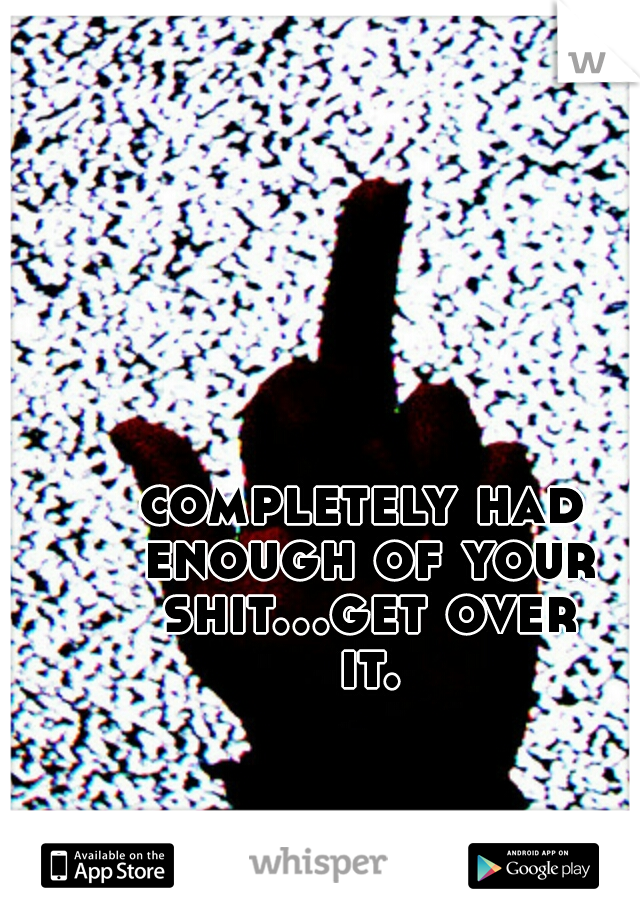 completely had enough of your shit...get over it.