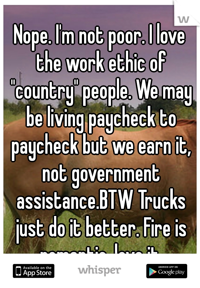 Nope. I'm not poor. I love the work ethic of "country" people. We may be living paycheck to paycheck but we earn it, not government assistance.BTW Trucks just do it better. Fire is romantic. love it.