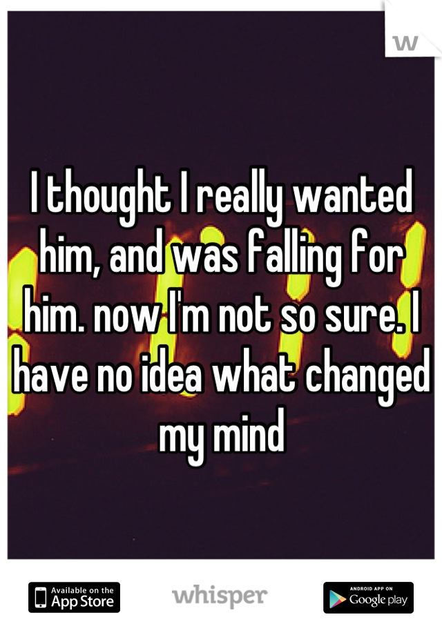 I thought I really wanted him, and was falling for him. now I'm not so sure. I have no idea what changed my mind