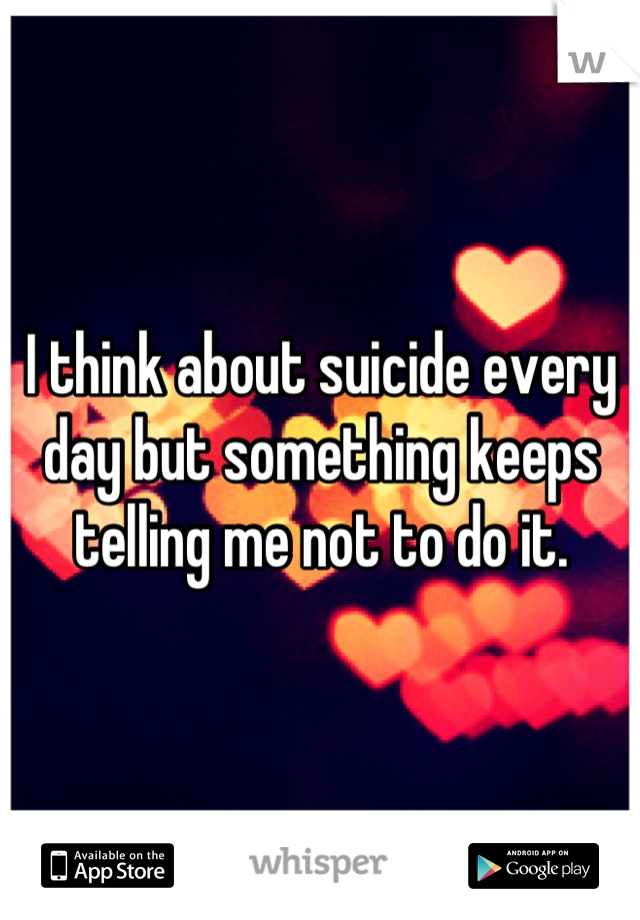 I think about suicide every day but something keeps telling me not to do it.