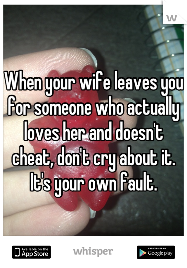 When your wife leaves you for someone who actually loves her and doesn't cheat, don't cry about it. It's your own fault.